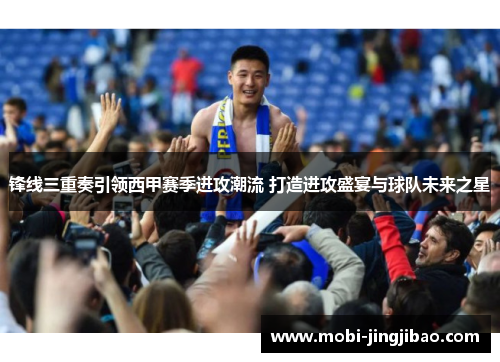锋线三重奏引领西甲赛季进攻潮流 打造进攻盛宴与球队未来之星